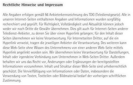 Rechtliche Hinweise und Impressum

Alle Angaben erfolgen gemäß §6 Anbieterkennzeichnung des TDG (Teledienstgesetz). Alle in unseren Internet-Seiten enthaltenen Angaben und Informationen wurden sorgfältig recherchiert und geprüft. Für Richtigkeit, Vollständigkeit und Aktualität können jedoch weder wir noch Dritte die Gewähr übernehmen. Dies gilt auch für Internet-Seiten anderer Teledienst-Anbieter, zu denen Sie über einen Hyperlink gelangen; für den Inhalt dieser Seiten übernehmen wir keine Verantwortung. Für Internetseiten Dritter, auf die ein Hyperlink verweist, tragen die jeweiligen Anbieter die Verantwortung. Des weiteren kann diese Web-Seite ohne Wissen des Unternehmens von einer anderen Web-Seite mittels Hyperlink angelinkt worden sein. Wir übernehmen keine Verantwortung für Darstellungen, Inhalt oder irgendeine Verbindung zum Unternehmen in Web-Seiten Dritter. Außerdem behalten wir uns das Recht vor, Änderungen oder Ergänzungen der bereitgestellten Informationen vorzunehmen. Inhalt und Struktur dieser Web-Seite sind urheberrechtlich geschützt. Die Vervielfältigung von Informationen oder Daten, insbesondere die Verwendung von Texten, Textteilen oder Bildmaterial bedarf der vorherigen schriftlichen Zustimmung.